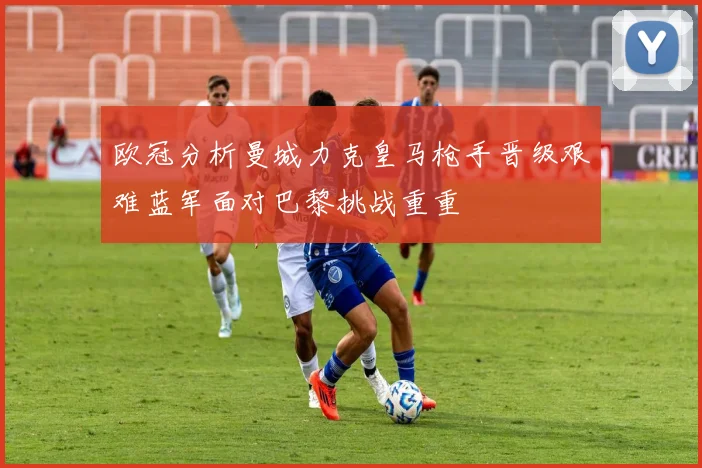 欧冠分析曼城力克皇马枪手晋级艰难蓝军面对巴黎挑战重重