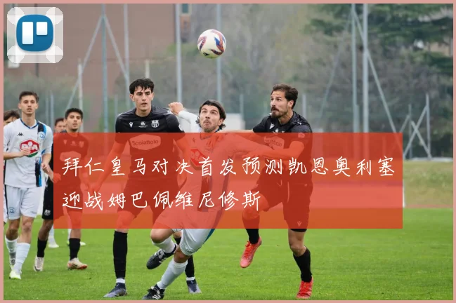 拜仁皇马对决首发预测凯恩奥利塞迎战姆巴佩维尼修斯