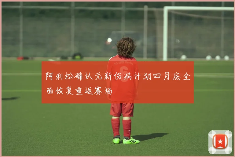 阿利松确认无新伤病计划四月底全面恢复重返赛场