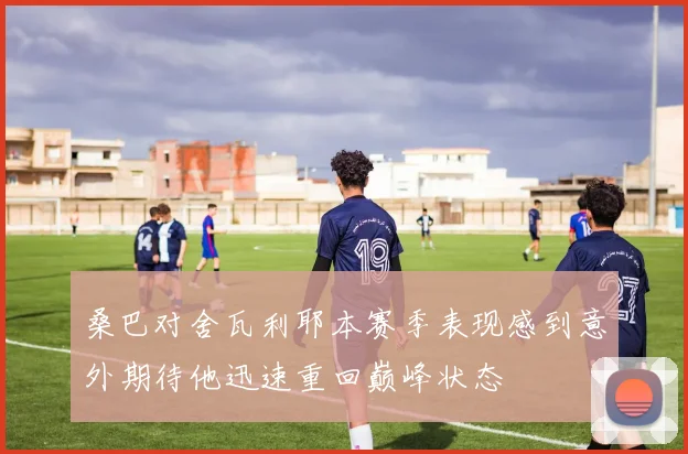 桑巴对舍瓦利耶本赛季表现感到意外期待他迅速重回巅峰状态