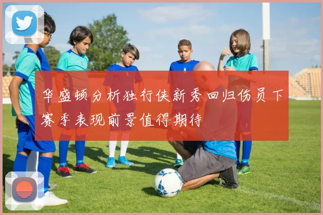 华盛顿分析独行侠新秀回归伤员下赛季表现前景值得期待
