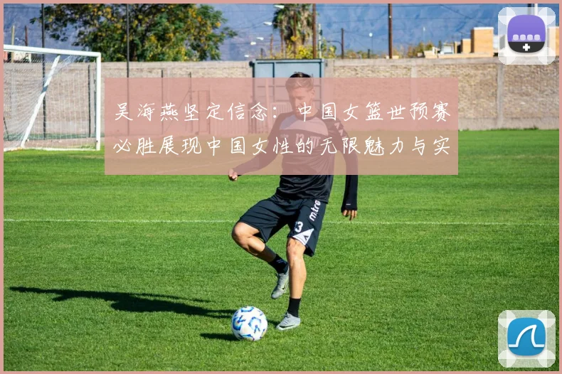 吴海燕坚定信念：中国女篮世预赛必胜展现中国女性的无限魅力与实力