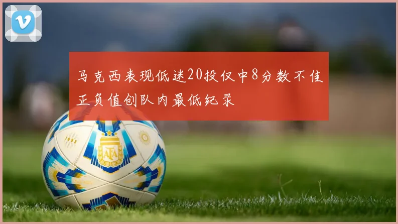 马克西表现低迷20投仅中8分数不佳正负值创队内最低纪录